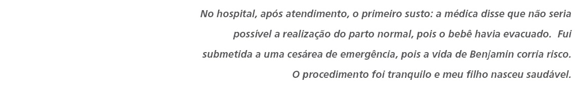 No hospital, após atendimento, o primeiro susto: a médica disse que não seria possível a realização do parto normal, pois o bebê havia evacuado.  Fui submetida a uma cesárea de emergência, pois a vida de Benjamin corria risco. O procedimento foi tranquilo e meu filho nasceu saudável.  