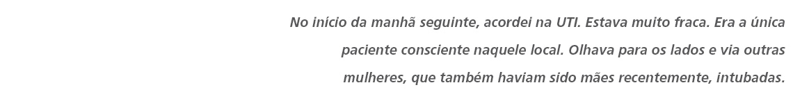 No início da manhã seguinte, acordei na UTI. Estava muito fraca. Era a única paciente consciente naquele local. Olhava para os lados e via outras mulheres, que também haviam sido mães recentemente, intubadas. 