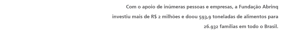 Com o apoio de inúmeras pessoas e empresas, a Fundação Abrinq investiu mais de R$ 2 milhões e doou 593,9 toneladas de alimentos para 26.932 famílias em todo o Brasil.