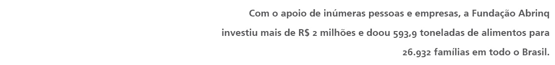 Com o apoio de inúmeras pessoas e empresas, a Fundação Abrinq investiu mais de R$ 2 milhões e doou 593,9 toneladas de alimentos para 26.932 famílias em todo o Brasil. 